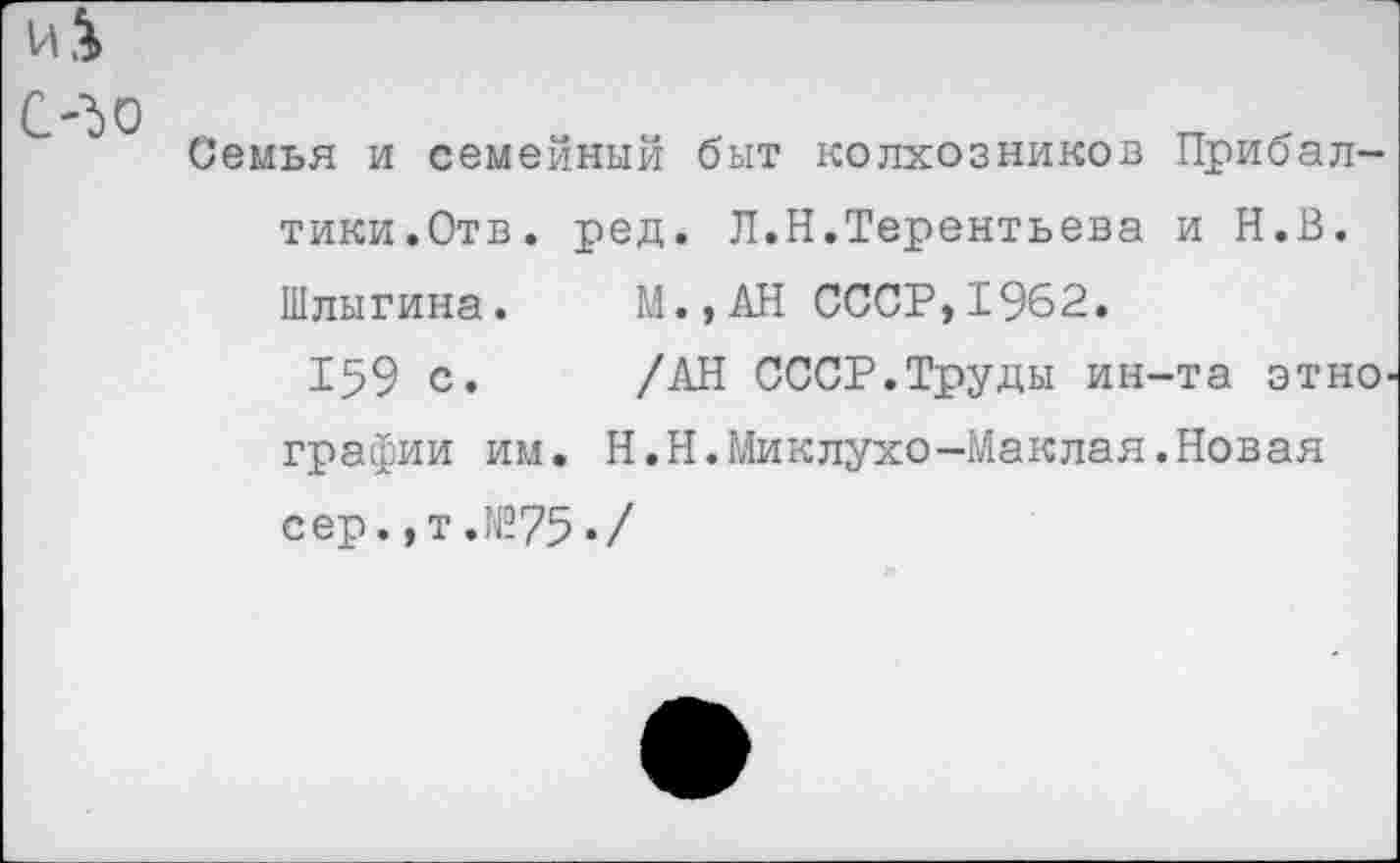 ﻿Семья и семейный быт колхозников Прибалтики.Отв. ред. Л.Н.Терентьева и Н.В. Шлыгина.	М..АН СССР,1962.
159 с.	/АН СССР.Труды ин-та этно'
графин им. Н.Н.Миклухо-Маклая.Новая сер.,т.№75«/